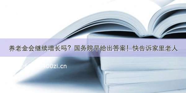 养老金会继续增长吗？国务院早给出答案！快告诉家里老人