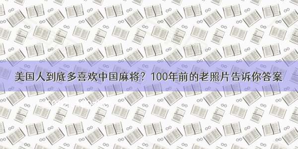 美国人到底多喜欢中国麻将？100年前的老照片告诉你答案