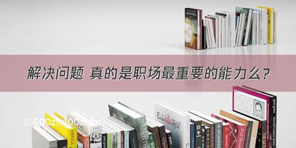 解决问题 真的是职场最重要的能力么？