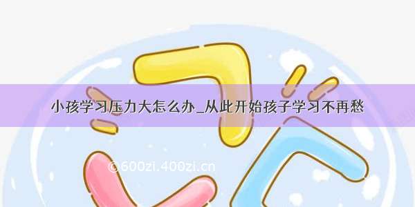 小孩学习压力大怎么办_从此开始孩子学习不再愁