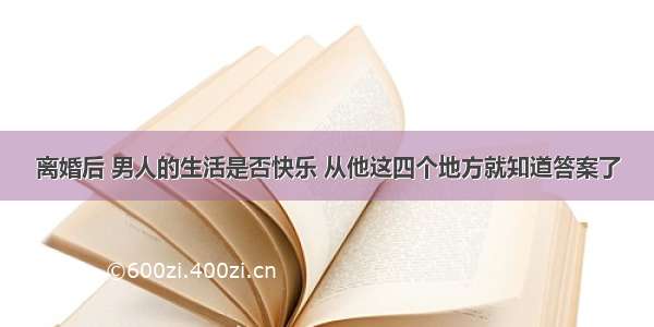 离婚后 男人的生活是否快乐 从他这四个地方就知道答案了