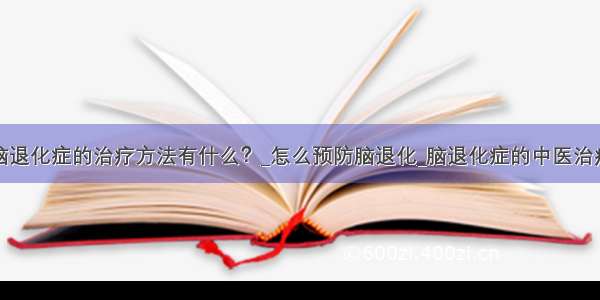 脑退化症的治疗方法有什么？_怎么预防脑退化_脑退化症的中医治疗