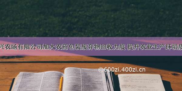 大兴农场有限公司加大农药包装废弃物回收力度 提升农业生产环境质量