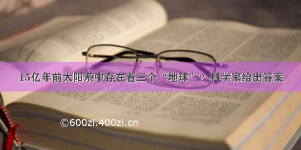 15亿年前太阳系中存在着三个“地球”？科学家给出答案