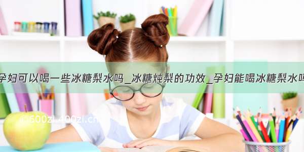 孕妇可以喝一些冰糖梨水吗_冰糖炖梨的功效_孕妇能喝冰糖梨水吗