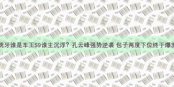 虎牙谁是车王S9谁主沉浮？孔云峰强势逆袭 包子两度下位终于爆发