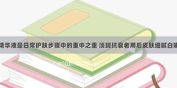 精华液是日常护肤步骤中的重中之重 淡斑抗衰老用后皮肤细腻白嫩