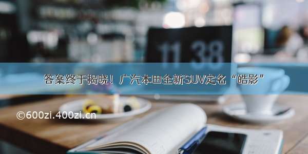 答案终于揭晓！广汽本田全新SUV定名“皓影”