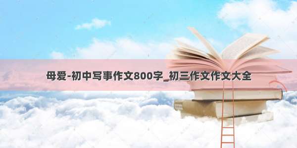 母爱-初中写事作文800字_初三作文作文大全