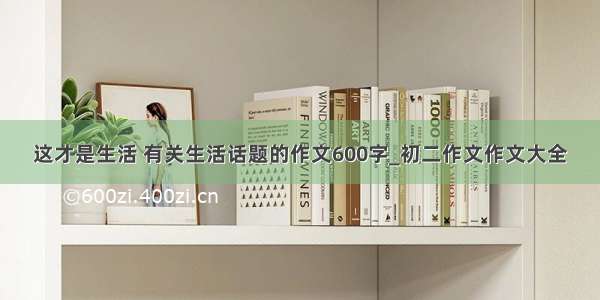 这才是生活 有关生活话题的作文600字_初二作文作文大全