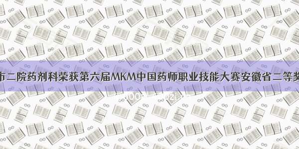 市二院药剂科荣获第六届MKM中国药师职业技能大赛安徽省二等奖