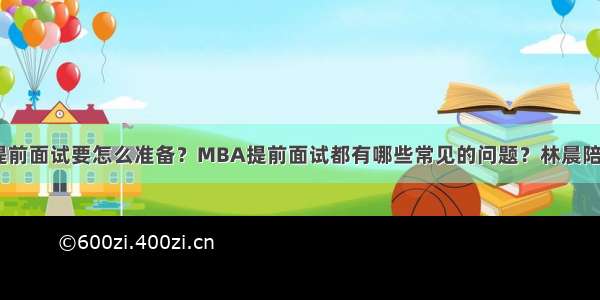 MBA提前面试要怎么准备？MBA提前面试都有哪些常见的问题？林晨陪你考研