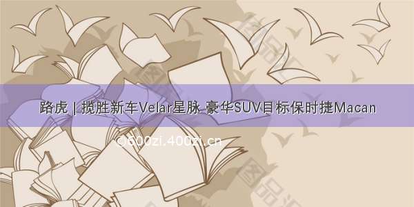 路虎 | 揽胜新车Velar星脉 豪华SUV目标保时捷Macan