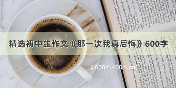 精选初中生作文《那一次我真后悔》600字