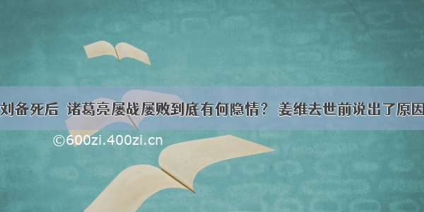 刘备死后  诸葛亮屡战屡败到底有何隐情？ 姜维去世前说出了原因