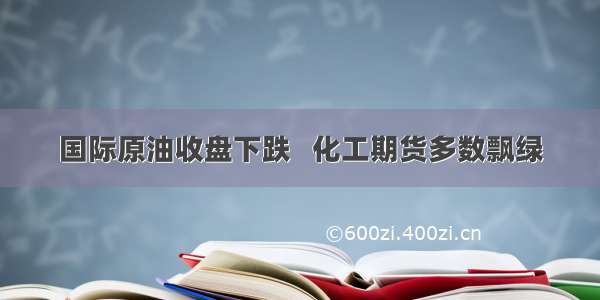 国际原油收盘下跌   化工期货多数飘绿