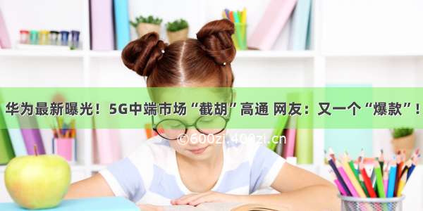 华为最新曝光！5G中端市场“截胡”高通 网友：又一个“爆款”！