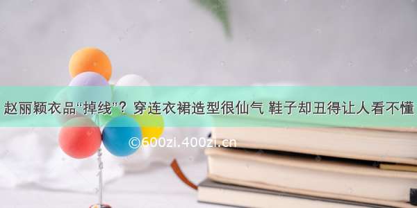 赵丽颖衣品“掉线”？穿连衣裙造型很仙气 鞋子却丑得让人看不懂