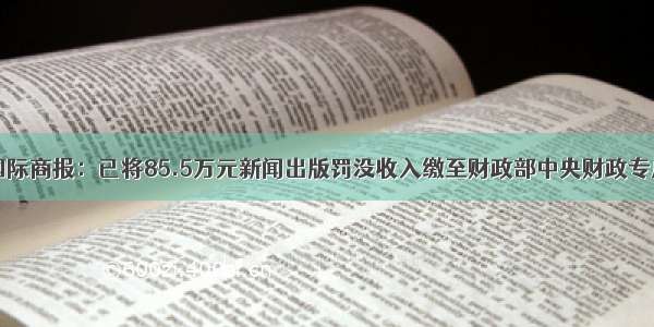 国际商报：已将85.5万元新闻出版罚没收入缴至财政部中央财政专户