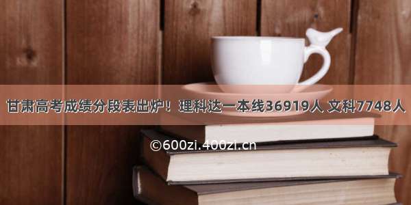 甘肃高考成绩分段表出炉！理科达一本线36919人 文科7748人