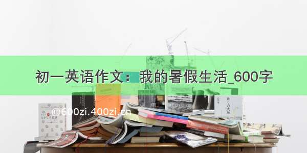 初一英语作文：我的暑假生活_600字