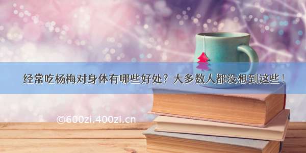 经常吃杨梅对身体有哪些好处？大多数人都没想到这些！