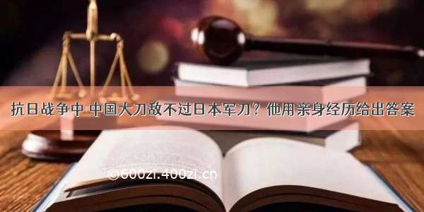 抗日战争中 中国大刀敌不过日本军刀？他用亲身经历给出答案