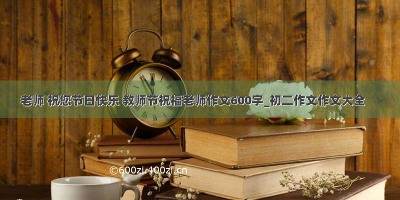 老师 祝您节日快乐 教师节祝福老师作文600字_初二作文作文大全