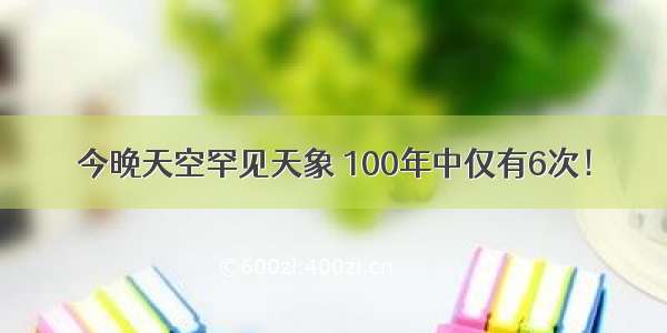 今晚天空罕见天象 100年中仅有6次！