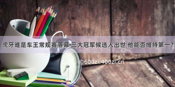 虎牙谁是车王常规赛落幕 三大冠军候选人出世 他能否维持第一？