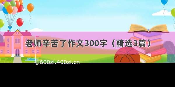 老师辛苦了作文300字（精选3篇）