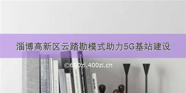 淄博高新区云踏勘模式助力5G基站建设