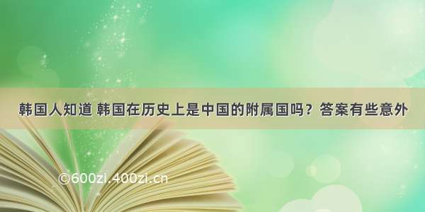 韩国人知道 韩国在历史上是中国的附属国吗？答案有些意外