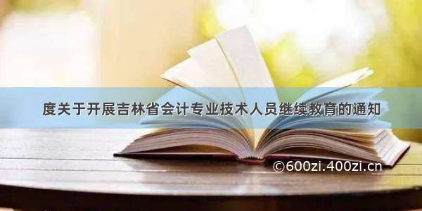 度关于开展吉林省会计专业技术人员继续教育的通知