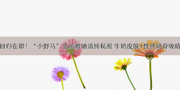 回归在即！“小野马”金泫雅晒清纯私照 牛奶皮肤+性感锁骨吸睛