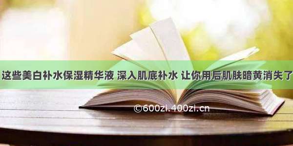 这些美白补水保湿精华液 深入肌底补水 让你用后肌肤暗黄消失了