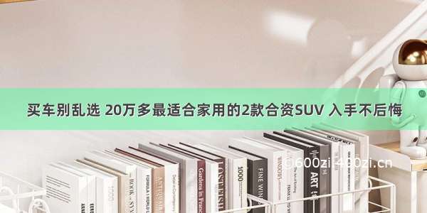 买车别乱选 20万多最适合家用的2款合资SUV 入手不后悔