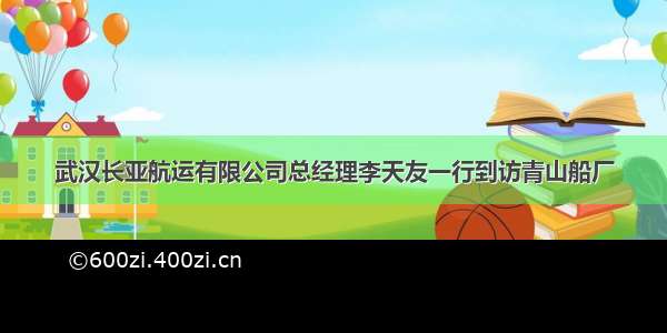 武汉长亚航运有限公司总经理李天友一行到访青山船厂