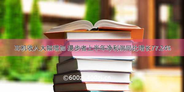 耳机收入大幅增加 漫步者上半年净利润同比增长77.24%