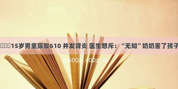 ▶▶▶15岁男童尿酸610 并发肾炎 医生怒斥：“无知”奶奶害了孩子