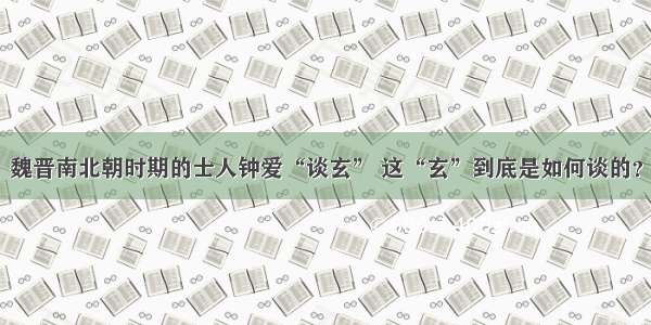 魏晋南北朝时期的士人钟爱“谈玄” 这“玄”到底是如何谈的？