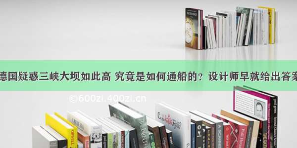 德国疑惑三峡大坝如此高 究竟是如何通船的？设计师早就给出答案