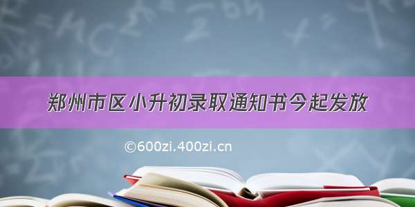 郑州市区小升初录取通知书今起发放