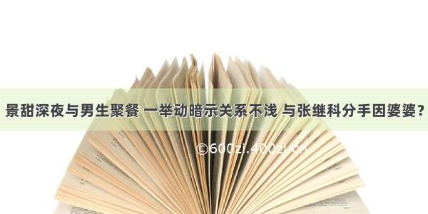 景甜深夜与男生聚餐 一举动暗示关系不浅 与张继科分手因婆婆？