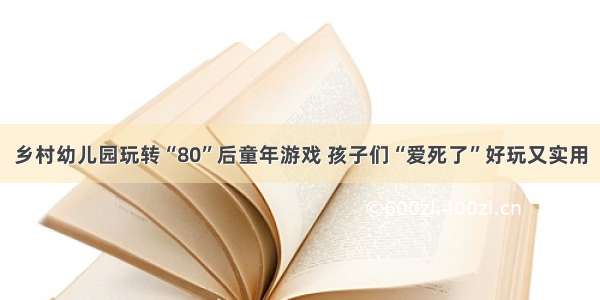 乡村幼儿园玩转“80”后童年游戏 孩子们“爱死了”好玩又实用