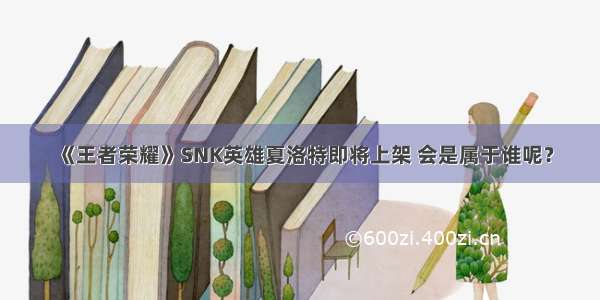 《王者荣耀》SNK英雄夏洛特即将上架 会是属于谁呢？