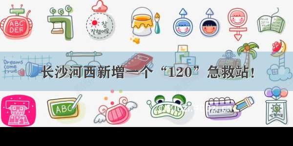长沙河西新增一个“120”急救站！
