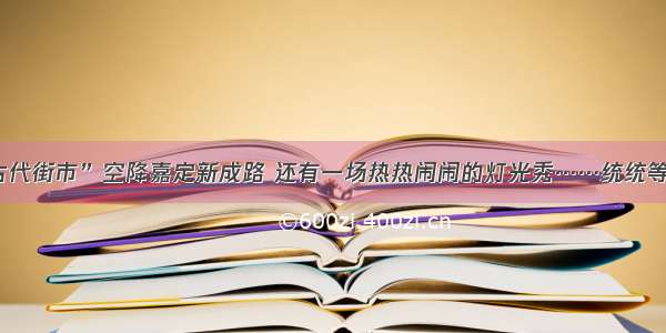 “古代街市”空降嘉定新成路 还有一场热热闹闹的灯光秀……统统等你来