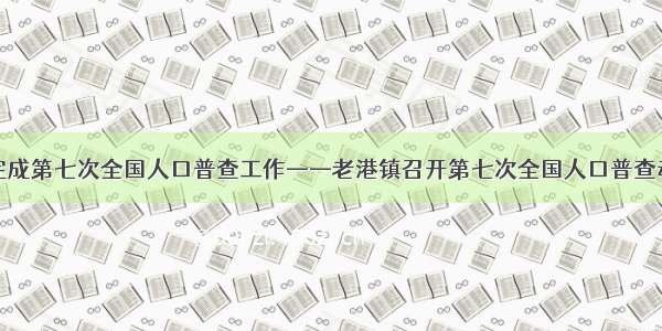 高质量完成第七次全国人口普查工作——老港镇召开第七次全国人口普查动员大会