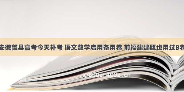 安徽歙县高考今天补考 语文数学启用备用卷 前福建建瓯也用过B卷